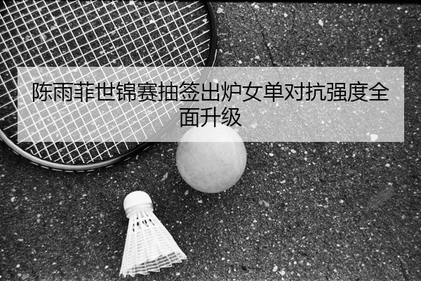 陈雨菲世锦赛抽签出炉女单对抗强度全面升级