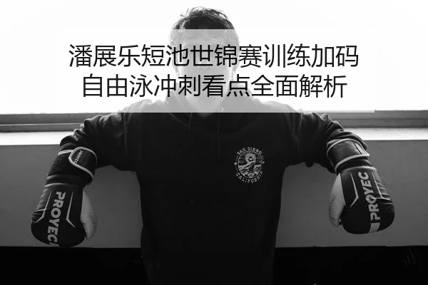 潘展乐短池世锦赛训练加码 自由泳冲刺看点全面解析